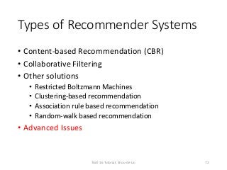 Types of Recommender Systems
• Content-based Recommendation (CBR)
• Collaborative Filtering
• Other solutions
• Restricted Boltzmann Machines
• Clustering-based recommendation
• Association rule based recommendation
• Random-walk based recommendation
• Advanced Issues
72TAAI 16 Tutorial, Shou-de Lin
 