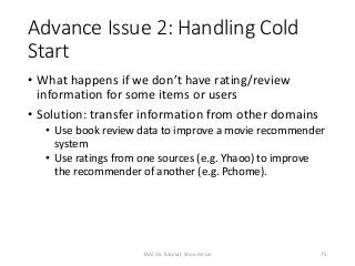 Advance Issue 2: Handling Cold
Start
• What happens if we don’t have rating/review
information for some items or users
• Solution: transfer information from other domains
• Use book review data to improve a movie recommender
system
• Use ratings from one sources (e.g. Yhaoo) to improve
the recommender of another (e.g. Pchome).
75TAAI 16 Tutorial, Shou-de Lin
 