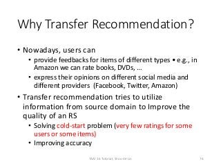 Why Transfer Recommendation?
• Nowadays, users can
• provide feedbacks for items of different types • e.g., in
Amazon we can rate books, DVDs, …
• express their opinions on different social media and
different providers (Facebook, Twitter, Amazon)
• Transfer recommendation tries to utilize
information from source domain to Improve the
quality of an RS
• Solving cold-start problem (very few ratings for some
users or some items)
• Improving accuracy
76TAAI 16 Tutorial, Shou-de Lin
 