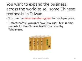 You want to expand the business
across the world to sell some Chinese
textbooks in Taiwan.
• You need a recommender system for such purpose.
• Unfortunately, you only have few user-item rating
records for the Chinese textbooks rated by
Taiwanese.
80TAAI 16 Tutorial, Shou-de Lin
 
