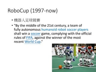 RoboCup (1997-now)
• 機器人足球競賽
• "By the middle of the 21st century, a team of
fully autonomous humanoid robot soccer players
shall win a soccer game, complying with the official
rules of FIFA, against the winner of the most
recent World Cup.“
 