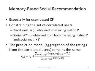 Memory-Based Social Recommendation
• Especially for user-based CF
• Constraining the set of correlated users
– Traditional: 𝑁(u) obtained from rating matrix 𝑅
– Social: 𝑁+
(u) obtained from both the rating matrix 𝑅
and social matrix 𝑇
• The prediction model (aggregation of the ratings
from the correlated users) remains the same
𝑟𝑢,𝑖 = 𝑟 𝑢 +
𝑣∈𝑁+(𝑢) 𝑠𝑖𝑚(𝑢, 𝑣)(𝑟𝑣,𝑖 − 𝑟 𝑣)
𝑣∈𝑁+(𝑢) 𝑠𝑖𝑚(𝑢, 𝑣)
90TAAI 16 Tutorial, Shou-de Lin
 