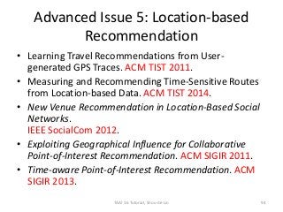 Advanced Issue 5: Location-based
Recommendation
• Learning Travel Recommendations from User-
generated GPS Traces. ACM TIST 2011.
• Measuring and Recommending Time-Sensitive Routes
from Location-based Data. ACM TIST 2014.
• New Venue Recommendation in Location-Based Social
Networks.
IEEE SocialCom 2012.
• Exploiting Geographical Influence for Collaborative
Point-of-Interest Recommendation. ACM SIGIR 2011.
• Time-aware Point-of-Interest Recommendation. ACM
SIGIR 2013.
TAAI 16 Tutorial, Shou-de Lin 94
 