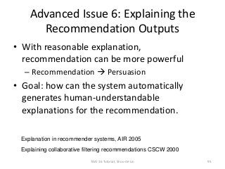 Advanced Issue 6: Explaining the
Recommendation Outputs
• With reasonable explanation,
recommendation can be more powerful
– Recommendation  Persuasion
• Goal: how can the system automatically
generates human-understandable
explanations for the recommendation.
TAAI 16 Tutorial, Shou-de Lin 95
Explanation in recommender systems, AIR 2005
Explaining collaborative filtering recommendations CSCW 2000
 