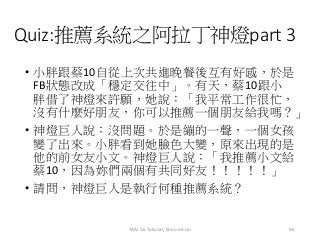 Quiz:推薦系統之阿拉丁神燈part 3
• 小胖跟蔡10自從上次共進晚餐後互有好感，於是
FB狀態改成「穩定交往中」。有天，蔡10跟小
胖借了神燈來許願，她說：「我平常工作很忙，
沒有什麼好朋友，你可以推薦一個朋友給我嗎？」
• 神燈巨人說：沒問題。於是繃的一聲，一個女孩
變了出來。小胖看到她臉色大變，原來出現的是
他的前女友小文。神燈巨人說：「我推薦小文給
蔡10，因為妳們兩個有共同好友！！！！！」
• 請問，神燈巨人是執行何種推薦系統？
96TAAI 16 Tutorial, Shou-de Lin
 