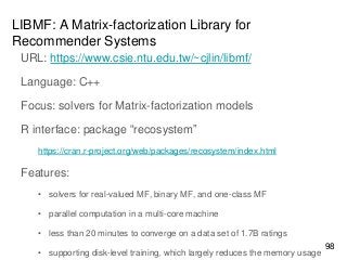 LIBMF: A Matrix-factorization Library for
Recommender Systems
URL: https://www.csie.ntu.edu.tw/~cjlin/libmf/
Language: C++
Focus: solvers for Matrix-factorization models
R interface: package “recosystem”
https://cran.r-project.org/web/packages/recosystem/index.html
Features:
• solvers for real-valued MF, binary MF, and one-class MF
• parallel computation in a multi-core machine
• less than 20 minutes to converge on a data set of 1.7B ratings
• supporting disk-level training, which largely reduces the memory usage
98
 