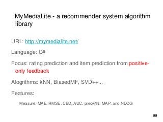 MyMediaLite - a recommender system algorithm
library
URL: http://mymedialite.net/
Language: C#
Focus: rating prediction and item prediction from positive-
only feedback
Alogrithms: kNN, BiasedMF, SVD++...
Features:
Measure: MAE, RMSE, CBD, AUC, prec@N, MAP, and NDCG
99
 