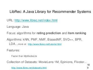 LibRec: A Java Library for Recommender Systems
URL: http://www.librec.net/index.html
Language: Java
Focus: algorithms for rating prediction and item ranking
Algorithms: kNN, PMF, NMF, BiasedMF, SVD++, BPR,
LDA…more at: http://www.librec.net/tutorial.html
Features:
Faster than MyMediaLite
Collection of Datasets: MovieLens 1M, Epinions, Flixster...
http://www.librec.net/datasets.html
10
0
 