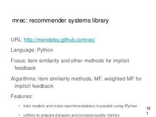mrec: recommender systems library
URL: http://mendeley.github.io/mrec/
Language: Python
Focus: item similarity and other methods for implicit
feedback
Algorithms: item similarity methods, MF, weighted MF for
implicit feedback
Features:
• train models and make recommendations in parallel using IPython
• utilities to prepare datasets and compute quality metrics
10
1
 
