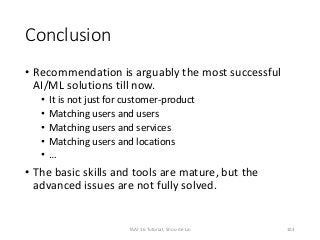 Conclusion
• Recommendation is arguably the most successful
AI/ML solutions till now.
• It is not just for customer-product
• Matching users and users
• Matching users and services
• Matching users and locations
• …
• The basic skills and tools are mature, but the
advanced issues are not fully solved.
TAAI 16 Tutorial, Shou-de Lin 103
 