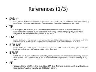 References (1/3)
• SVD++
– Koren, Yehuda. "Factorization meets the neighborhood: a multifaceted collaborative filtering model." Proceedings of
the 14th ACM SIGKDD international conference on Knowledge discovery and data mining. ACM, 2008.
• TF
– Karatzoglou, Alexandros, et al. "Multiverse recommendation: n-dimensional tensor
factorization for context-aware collaborative filtering." Proceedings of the fourth ACM
conference on Recommender systems. ACM, 2010.
• FM
– Rendle, Steffen, et al. "Fast context-aware recommendations with factorization machines." Proceedings of the 34th
international ACM SIGIR conference on Research and development in Information Retrieval. ACM, 2011.
• BPR-MF
– Rendle, Steffen, et al. "BPR: Bayesian personalized ranking from implicit feedback." Proceedings of the twenty-fifth
conference on uncertainty in artificial intelligence. AUAI Press, 2009.
• BPMF
– Salakhutdinov, Ruslan, and Andriy Mnih. "Bayesian probabilistic matrix factorization using Markov
chain Monte Carlo." Proceedings of the 25th international conference on Machine learning. ACM,
2008.
• PF
– Gopalan, Prem, Jake M. Hofman, and David M. Blei. "Scalable recommendation with poisson
factorization." arXiv preprint arXiv:1311.1704 (2013).
 