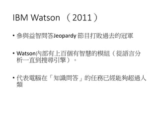 IBM Watson （2011）
• 參與益智問答Jeopardy 節目打敗過去的冠軍
• Watson內部有上百個有智慧的模組（從語言分
析一直到搜尋引擎）。
• 代表電腦在「知識問答」的任務已經能夠超過人
類
 