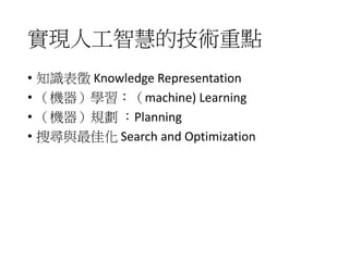 實現人工智慧的技術重點
• 知識表徵 Knowledge Representation
• （機器）學習：（machine) Learning
• （機器）規劃 ：Planning
• 搜尋與最佳化 Search and Optimization
 