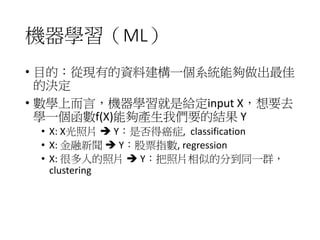 機器學習（ML）
• 目的：從現有的資料建構一個系統能夠做出最佳
的決定
• 數學上而言，機器學習就是給定input X，想要去
學一個函數f(X)能夠產生我們要的結果 Y
• X: X光照片  Y：是否得癌症, classification
• X: 金融新聞  Y：股票指數, regression
• X: 很多人的照片  Y：把照片相似的分到同一群，
clustering
 
