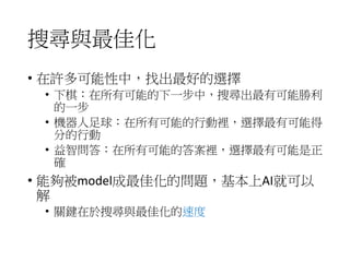 搜尋與最佳化
• 在許多可能性中，找出最好的選擇
• 下棋：在所有可能的下一步中，搜尋出最有可能勝利
的一步
• 機器人足球：在所有可能的行動裡，選擇最有可能得
分的行動
• 益智問答：在所有可能的答案裡，選擇最有可能是正
確
• 能夠被model成最佳化的問題，基本上AI就可以
解
• 關鍵在於搜尋與最佳化的速度
 