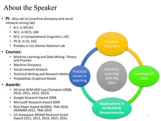 About the Speaker
• PI: Shou-de Lin (machine discovery and social
network mining lab)
• B.S. in NTUEE
• M.S. in EECS, UM
• M.S. in Computational Linguistics, USC
• Ph.D. in CS, USC
• Postdoc in Los Alamos National Lab
• Courses:
• Machine Learning and Data Mining- Theory
and Practice
• Machine Discovery
• Social network Analysis
• Technical Writing and Research Method
• Probabilistic Graphical Model
• Awards:
• All-time ACM KDD Cup Champion (2008,
2010, 2011, 2012, 2013)
• Google Research Award 2008
• Microsoft Research Award 2009
• Best Paper Award WI2003, TAAI 2010,
ASONAM 2011, TAAI 2014
• US Areospace AROAD Research Grant
Award 2011, 2013, 2014, 2015, 2016
Machine
Learning
with Big
Data
Machine
Discovery
Learning IoT
Data
Applications in
NLP&SNA&
Recommender
Practical
Issues in
Learning
3
 