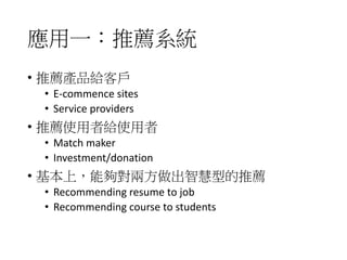 應用一：推薦系統
• 推薦產品給客戶
• E-commence sites
• Service providers
• 推薦使用者給使用者
• Match maker
• Investment/donation
• 基本上，能夠對兩方做出智慧型的推薦
• Recommending resume to job
• Recommending course to students
 