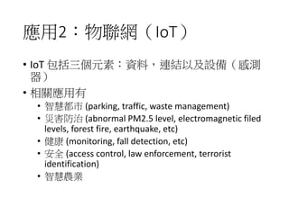 應用2：物聯網（IoT）
• IoT 包括三個元素：資料，連結以及設備（感測
器）
• 相關應用有
• 智慧都市 (parking, traffic, waste management)
• 災害防治 (abnormal PM2.5 level, electromagnetic filed
levels, forest fire, earthquake, etc)
• 健康 (monitoring, fall detection, etc)
• 安全 (access control, law enforcement, terrorist
identification)
• 智慧農業
 
