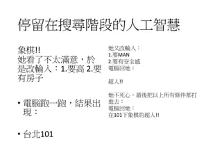 停留在搜尋階段的人工智慧
• 在人工智慧網路交友的網站上，一個女生開出徵婚
條件有兩點：1.要帥 2.要有車，輸入電腦去幫她搜
尋，結果出現︰
• 象棋!!
• 她看了不太滿意，於是改輸入：1.要高 2.要有房子，
電腦跑一跑，結果出現︰
• 台北101
• 她又改輸入︰1.要MAN 2.要有安全感，電腦回她︰
• 超人！！
• 她不死心，最後把以上所有條件都打進去︰電腦回
她
• 在101下象棋的超人!!
 