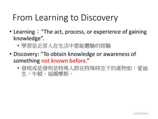 Why Machine Discovery?
• Def: Exploit machines to perform or assist human
beings to perform discovery
• Benefits:
• High reward
• Tolerates low precision and recall
• Challenge (why it is more difficult than ML?):
• No standard solution available
• No labeled data available
2016/11/25 41Shou-De Lin
 