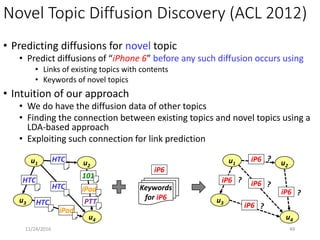 Unseen Links Discovery (KDD 2013)
• Individual opinion (ex. customer’s preference) is valuable
• sometimes concealed due to privacy (ex. Foursquare “like”)
• Fortunately, aggregative statistics (total count) is usually available
• Predict unlabeled relationship (unseen-type link) using
• Heterogeneous social network
• Attributes of nodes
• Aggregative statistics
4911/25/2016
u1
u2
r2
c2
be-friend-of
own
belong-to
like ?
User
Item
Category
1r1
r3
c1
02
au1 au2
ar3ar2
ar1
ac1 ac2
 