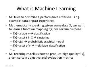 What is Machine Learning
• ML tries to optimize a performance criterion using
example data or past experience.
• Mathematically speaking: given some data X, we want
to learn a function mapping f(X) for certain purpose
– f(x)= a label y  classification
– f(x)= a set Y in X  clustering
– f(x)=p(x)  probabilistic graphical model
– f(x)= a set of y  multi-label classification
– …
• ML techniques tell us how to produce high quality f(x),
given certain objective and evaluation metrics
2016/11/24 2
 