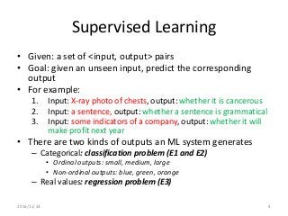 Supervised Learning
• Given: a set of <input, output> pairs
• Goal: given an unseen input, predict the corresponding
output
• For example:
1. Input: X-ray photo of chests, output: whether it is cancerous
2. Input: a sentence, output: whether a sentence is grammatical
3. Input: some indicators of a company, output: whether it will
make profit next year
• There are two kinds of outputs an ML system generates
– Categorical: classification problem (E1 and E2)
• Ordinal outputs: small, medium, large
• Non-ordinal outputs: blue, green, orange
– Real values: regression problem (E3)
2016/11/24 4
 