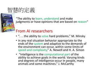智慧的定義
“The ability to learn, understand and make
judgments or have opinions that are based on reason”
From AI researchers
• “. . . the ability to solve hard problems.” M. Minsky
• in any real situation behavior appropriate to the
ends of the system and adaptive to the demands of
the environment can occur, within some limits of
speed and complexity.” A. Newell and H. A. Simon
• “Intelligence is the computational part of the
ability to achieve goals in the world. Varying kinds
and degrees of intelligence occur in people, many
animals and some machines.” J. McCarthy
 
