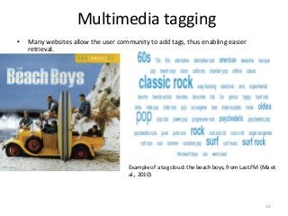 Multimedia tagging
• Many websites allow the user community to add tags, thus enabling easier
retrieval.
Example of a tag cloud: the beach boys, from Last.FM (Ma et
al., 2010)
10
 
