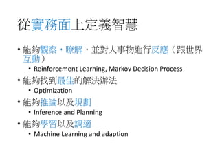 從實務面上定義智慧
• 能夠觀察，瞭解，並對人事物進行反應（跟世界
互動）
• Reinforcement Learning, Markov Decision Process
• 能夠找到最佳的解決辦法
• Optimization
• 能夠推論以及規劃
• Inference and Planning
• 能夠學習以及調適
• Machine Learning and adaption
 