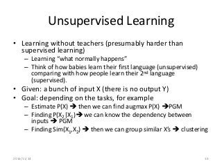 Unsupervised Learning
• Learning without teachers (presumably harder than
supervised learning)
– Learning “what normally happens”
– Think of how babies learn their first language (unsupervised)
comparing with how people learn their 2nd language
(supervised).
• Given: a bunch of input X (there is no output Y)
• Goal: depending on the tasks, for example
– Estimate P(X)  then we can find augmax P(X) PGM
– Finding P(X2|X1) we can know the dependency between
inputs  PGM
– Finding Sim(X1,X2)  then we can group similar X’s  clustering
2016/11/24 19
 