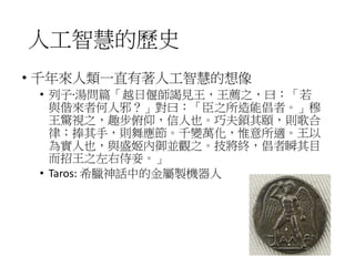 人工智慧的歷史
• 千年來人類一直有著人工智慧的想像
• 列子‧湯問篇「越日偃師謁見王，王薦之，曰：「若
與偕來者何人邪？」對曰：「臣之所造能倡者。」穆
王驚視之，趣步俯仰，信人也。巧夫顉其頤，則歌合
律；捧其手，則舞應節。千變萬化，惟意所適。王以
為實人也，與盛姬內御並觀之。技將終，倡者瞬其目
而招王之左右侍妾。」
• Taros: 希臘神話中的金屬製機器人
 
