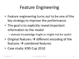 Feature Engineering
• Feature engineering turns out to be one of the
key strategy to improve the performance.
• The goal is to explicitly reveal important
information to the model
– domain knowledge might or might not be useful
• Original features  different encoding of the
features  combined features
• Case study: KDD Cup 2010
332016/11/24 Prof. Shou-De Lin in NAU
 