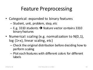 Feature Preprocessing
• Categorical: expanded to binary features
– Student, unit, problem, step, etc
– E.g. 3310 students  feature vector contains 3310
binary features
• Numerical: scaling (e.g. normalization to N(0,1),
log (1+x), linear scaling, etc)
– Check the original distribution before deciding how to
perform scaling
– Plot each features with different colors for different
labels
2016/11/24 Prof. Shou-De Lin in NAU 34
 