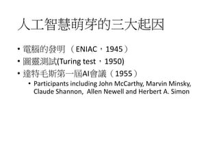 人工智慧萌芽的三大起因
• 電腦的發明 （ENIAC，1945）
• 圖靈測試(Turing test，1950)
• 達特毛斯第一屆AI會議（1955）
• Participants including John McCarthy, Marvin Minsky,
Claude Shannon, Allen Newell and Herbert A. Simon
 