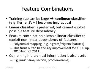 Feature Combinations
• Training size can be large  nonlinear classifier
(e.g. Kernel SVM) becomes impractical
• Linear classifier is preferred, but cannot exploit
possible feature dependency
• Feature combination allows a linear classifier to
exploit non-linear dependency of features
– Polynomial mapping (e.g. bigram/trigram features)
– This turns out to be the key improvement for KDD Cup
2010 but not 2011
• Combining hierarchical information is also useful
– E.g. (unit name, section, problem name)
2016/11/24 Prof. Shou-De Lin in NAU 35
 