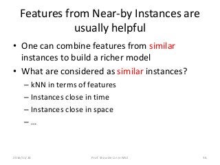 Features from Near-by Instances are
usually helpful
• One can combine features from similar
instances to build a richer model
• What are considered as similar instances?
– kNN in terms of features
– Instances close in time
– Instances close in space
– …
2016/11/24 Prof. Shou-De Lin in NAU 36
 