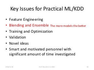 Key Issues for Practical ML/KDD
• Feature Engineering
• Blending and Ensemble
• Training and Optimization
• Validation
• Novel ideas
• Smart and motivated personnel with
significant amount of time investigated
The more models the better
382016/11/24 Prof. Shou-De Lin in NAU
 