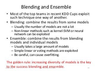 Blending and Ensemble
• Most of the top teams in recent KDD Cups exploit
such technique one way of another.
• Blending: combine the results from some models
– Usually the number of models are not a lot
– Non-linear methods such as kernel-SVM or neural
network can be exploited
• Ensemble: combine the results from blending
models and individual models
– Usually takes a large amount of models
– Simple linear or voting methods are exploited
– Be careful, can cause overfitting.
The golden rule: increasing diversity of models is the key
to the success blending and ensemble. 392016/11/24 Prof. Shou-De Lin in NAU
 