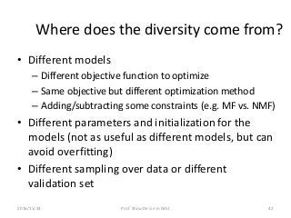 Where does the diversity come from?
• Different models
– Different objective function to optimize
– Same objective but different optimization method
– Adding/subtracting some constraints (e.g. MF vs. NMF)
• Different parameters and initialization for the
models (not as useful as different models, but can
avoid overfitting)
• Different sampling over data or different
validation set
422016/11/24 Prof. Shou-De Lin in NAU
 