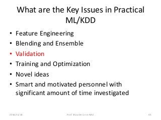 What are the Key Issues in Practical
ML/KDD
• Feature Engineering
• Blending and Ensemble
• Validation
• Training and Optimization
• Novel ideas
• Smart and motivated personnel with
significant amount of time investigated
432016/11/24 Prof. Shou-De Lin in NAU
 