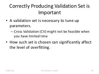 Correctly Producing Validation Set is
Important
• A validation set is necessary to tune up
parameters.
– Cross Validation (CV) might not be feasible when
you have limited time
• How such set is chosen can significantly affect
the level of overfitting.
442016/11/24 Prof. Shou-De Lin in NAU
 