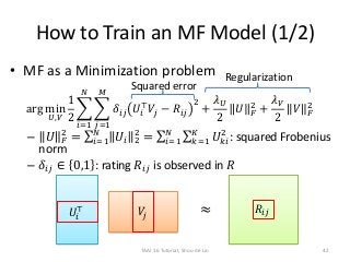 How to Train an MF Model (1/2)
• MF as a Minimization problem
arg min
𝑈,𝑉
1
2
𝑖=1
𝑁
𝑗=1
𝑀
𝛿𝑖𝑗 𝑈𝑖
⊤
𝑉𝑗 − 𝑅𝑖𝑗
2
+
𝜆 𝑈
2
𝑈 𝐹
...