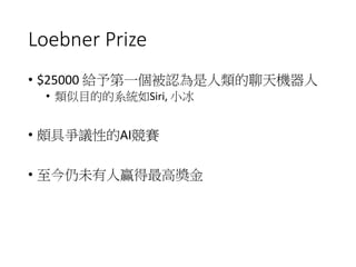 Loebner Prize
• $25000 給予第一個被認為是人類的聊天機器人
• 類似目的的系統如Siri, 小冰
• 頗具爭議性的AI競賽
• 至今仍未有人贏得最高獎金
 