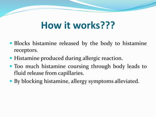How it works???
 Blocks histamine released by the body to histamine
receptors.
 Histamine produced during allergic reaction.
 Too much histamine coursing through body leads to
fluid release from capillaries.
 By blocking histamine, allergy symptoms alleviated.
 