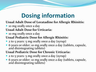 Dosing information
Usual Adult Dose of Loratadine for Allergic Rhinitis:
 10 mg orally once a day
Usual Adult Dose for Urticaria:
 10 mg orally once a day
Usual Pediatric Dose for Allergic Rhinitis:
 2 to 5 years: 5 mg orally once a day (syrup)
 6 years or older: 10 mg orally once a day (tablets, capsule,
and disintegrating tablets)
Usual Pediatric Dose for Chronic Urticaria:
 2 to 5 years: 5 mg orally once a day (syrup)
 6 years or older: 10 mg orally once a day (tablets, capsule,
and disintegrating tablets)
 