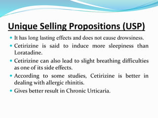 Unique Selling Propositions (USP)
 It has long lasting effects and does not cause drowsiness.
 Cetirizine is said to induce more sleepiness than
Loratadine.
 Cetirizine can also lead to slight breathing difficulties
as one of its side effects.
 According to some studies, Cetirizine is better in
dealing with allergic rhinitis.
 Gives better result in Chronic Urticaria.
 