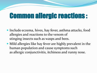 Common allergic reactions :
 Include eczema, hives, hay fever, asthma attacks, food
allergies and reactions to the venom of
stinging insects such as wasps and bees.
 Mild allergies like hay fever are highly prevalent in the
human population and cause symptoms such
as allergic conjunctivitis, itchiness and runny nose.
 
