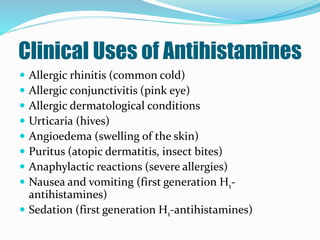 Clinical Uses of Antihistamines
 Allergic rhinitis (common cold)
 Allergic conjunctivitis (pink eye)
 Allergic dermatological conditions
 Urticaria (hives)
 Angioedema (swelling of the skin)
 Puritus (atopic dermatitis, insect bites)
 Anaphylactic reactions (severe allergies)
 Nausea and vomiting (first generation H1-
antihistamines)
 Sedation (first generation H1-antihistamines)
 
