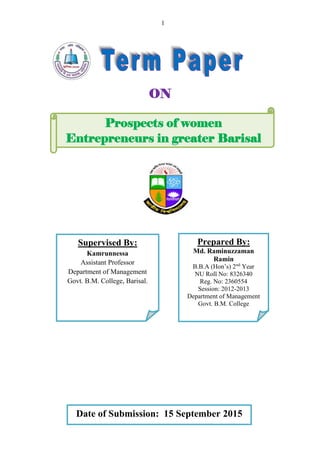 1
Prospects of women
Entrepreneurs in greater Barisal
Supervised By:
Kamrunnessa
Assistant Professor
Department of Management
Govt. B.M. College, Barisal.
Prepared By:
Md. Raminuzzaman
Ramin
B.B.A (Hon’s) 2nd
Year
NU Roll No: 8326340
Reg. No: 2360554
Session: 2012-2013
Department of Management
Govt. B.M. College
Date of Submission: 15 September 2015
ON
 